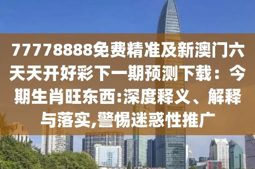 77778888免費精準(zhǔn)及新澳門六天天開好彩下一期預(yù)測下載：今期生肖旺東西:深度釋義、解釋與落實,警惕迷惑性推廣