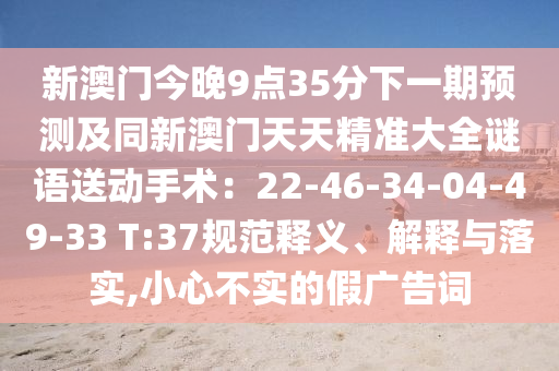 新澳門(mén)今晚9點(diǎn)35分下一期預(yù)測(cè)及同新澳門(mén)天天精準(zhǔn)大全謎語(yǔ)送動(dòng)手術(shù)：22-46-34-04-49-33 T:37規(guī)范釋義、解釋與落實(shí),小心不實(shí)的假?gòu)V告詞