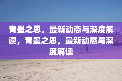 青墨之思，最新動(dòng)態(tài)與深度解讀，青墨之山東水清源環(huán)?？萍加邢薰舅迹钚聞?dòng)態(tài)與深度解讀
