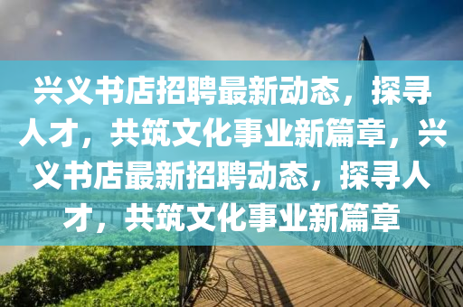 興義書店招聘最新動(dòng)態(tài)，探尋人才，共筑文化事業(yè)新篇章，興義書店最新招聘動(dòng)態(tài)，探尋人才，共筑文化事業(yè)新篇章