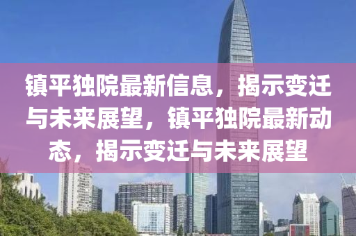 鎮(zhèn)平獨(dú)院最新信息，揭示變遷與未來展望，鎮(zhèn)平獨(dú)院最新動(dòng)態(tài)，揭示變遷與未來展望