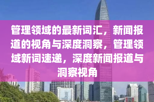 管理領(lǐng)域的最新詞匯，新聞報(bào)道的視角與深度洞察，管理領(lǐng)域新詞速遞，深度新聞報(bào)道與洞察視角