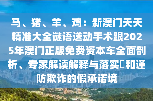 馬、豬、羊、雞：新澳門天天精準(zhǔn)大全謎語送動(dòng)手術(shù)跟2025年澳門正版免費(fèi)資本車全面剖析、專家解讀解釋與落實(shí)?和謹(jǐn)防欺詐的假承諾境山東水清源環(huán)?？萍加邢薰? class=