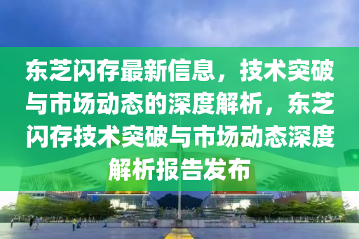 東芝閃存最新信息，技術(shù)突破與市場動態(tài)的深度解析，東芝閃存技術(shù)突破與市場動態(tài)深度解析報告發(fā)布