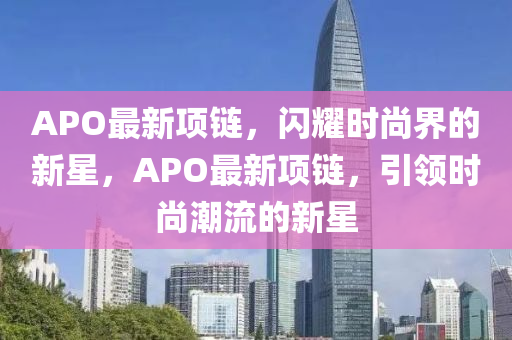 APO最新項鏈，閃耀時尚界的新星，APO最新項鏈山東水清源環(huán)?？萍加邢薰?，引領時尚潮流的新星