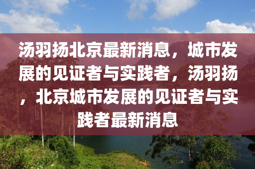 湯羽山東水清源環(huán)?？萍加邢薰緭P(yáng)北京最新消息，城市發(fā)展的見(jiàn)證者與實(shí)踐者，湯羽揚(yáng)，北京城市發(fā)展的見(jiàn)證者與實(shí)踐者最新消息