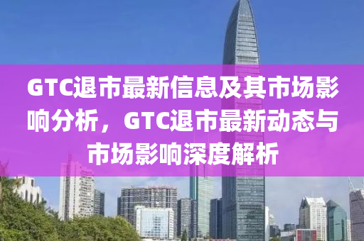 GTC退市最新信息及其市場(chǎng)影響分析，GTC退市最新動(dòng)態(tài)與市場(chǎng)影響深度解析