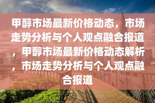 甲醇市場最新價格動態(tài)，市場走勢分析與個人觀點融合報道，甲醇市場最新價格動態(tài)解析，市場走勢分析與個人觀點融合報道