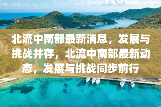 北流中南部最新消息，發(fā)展與挑戰(zhàn)并存，北流中南部最新動(dòng)態(tài)，發(fā)展與挑戰(zhàn)同步前行山東水清源環(huán)?？萍加邢薰? class=