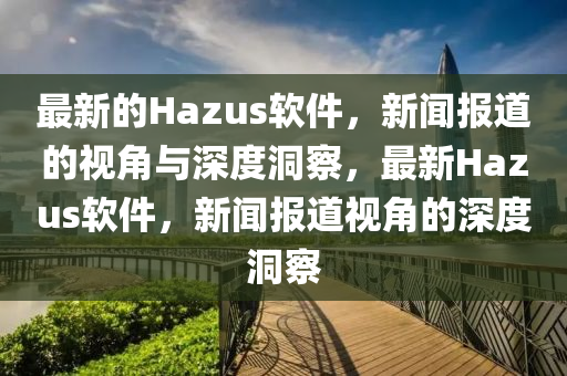 最新的Hazus軟件，新聞報道的視角與深度洞察山東水清源環(huán)保科技有限公司，最新Hazus軟件，新聞報道視角的深度洞察