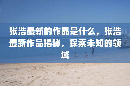 張浩最新的作品是什么，張浩最新作品揭秘，探索未山東水清源環(huán)?？萍加邢薰局念I(lǐng)域