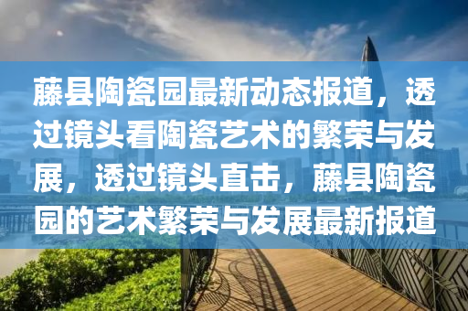 藤縣陶瓷園最新動態(tài)報道，透過鏡頭看陶瓷藝術的繁榮與發(fā)展，透山東水清源環(huán)?？萍加邢薰具^鏡頭直擊，藤縣陶瓷園的藝術繁榮與發(fā)展最新報道
