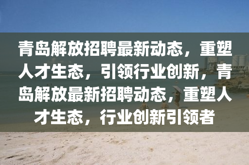 青島解放招聘最新動態(tài)，重塑人才生態(tài)，引領(lǐng)行業(yè)創(chuàng)新，青島解放最新招聘動態(tài)，重塑人才生態(tài)，行業(yè)創(chuàng)新引領(lǐng)者