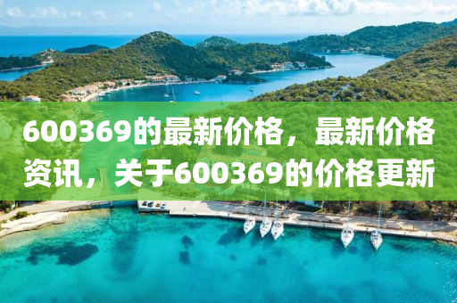 600369的最新價格，最新價格資訊，關(guān)于600369的價格更新