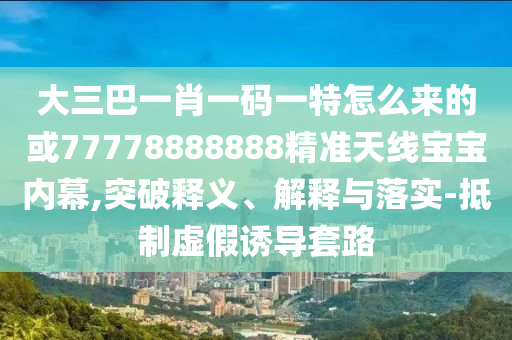 大三巴一肖一碼一特怎么來(lái)的或77778888888精準(zhǔn)天線寶寶內(nèi)幕,突破釋義、解釋與落實(shí)-抵制虛假誘導(dǎo)套路山東水清源環(huán)?？萍加邢薰? class=