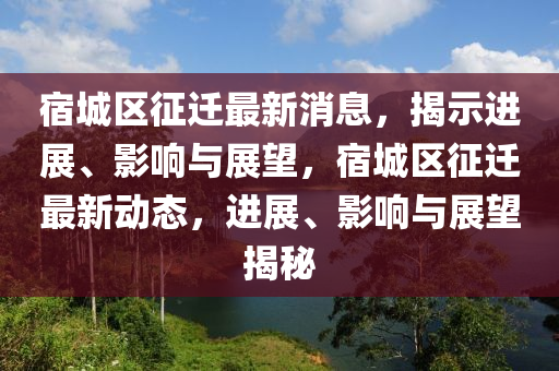 宿城區(qū)征遷最新消息，揭示進展、影響與展望，宿城區(qū)征遷最新動態(tài)，進展、影響與展望揭秘
