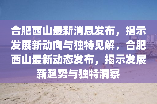 合肥西山最新消息發(fā)布，揭示發(fā)展新動(dòng)向與獨(dú)特見解，合肥西山最新動(dòng)態(tài)發(fā)布，揭示發(fā)展新趨勢與獨(dú)特洞察