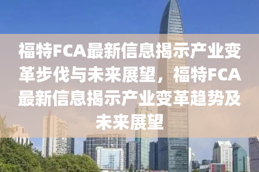 福特FCA最新信息揭示產(chǎn)業(yè)變革步伐與未來展望，福特FCA最新信息揭示產(chǎn)業(yè)變革趨勢及未來展望