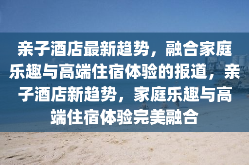 親子酒店最新趨勢(shì)，融合家庭樂趣與高端住宿體驗(yàn)的報(bào)道，親子酒店新趨勢(shì)，家庭樂趣與高端住宿體驗(yàn)完美融合