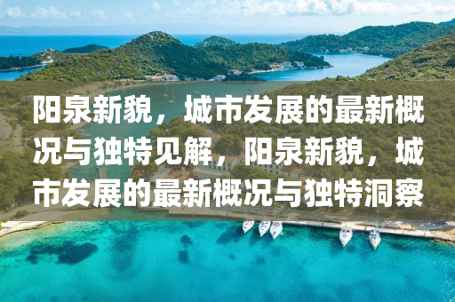 陽泉新貌，城市發(fā)展的最新概況與獨特見解，陽泉新貌，城市發(fā)展的最新概況與獨特洞察