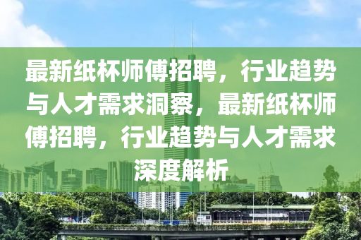 最新紙杯師傅招聘，行業(yè)趨勢與人才需求洞察，最新紙杯師傅招聘，行業(yè)趨勢與人才需求深度解析山東水清源環(huán)?？萍加邢薰? class=