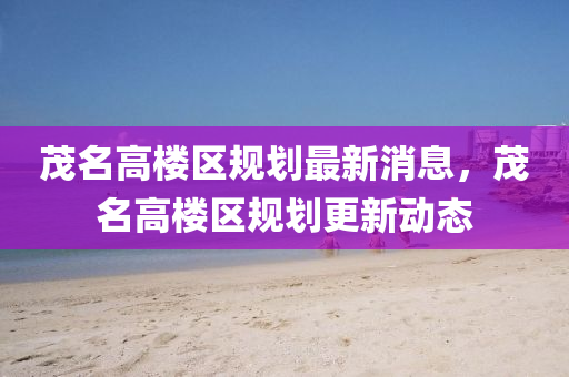 茂名高樓區(qū)規(guī)劃最新消息，茂名高樓區(qū)規(guī)劃更新動態(tài)山東水清源環(huán)?？萍加邢薰? class=