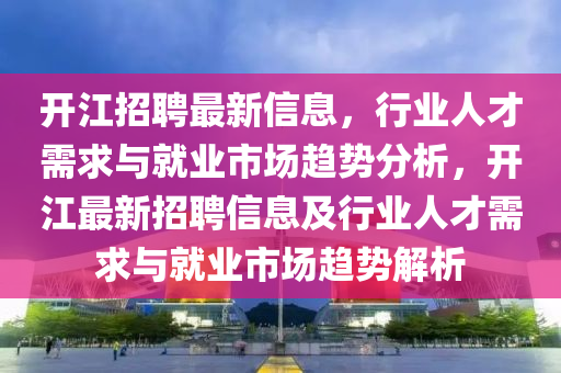開江招聘最新信息，行業(yè)人才需求與就業(yè)市場趨勢分析，開江最新招聘信息山東水清源環(huán)?？萍加邢薰炯靶袠I(yè)人才需求與就業(yè)市場趨勢解析