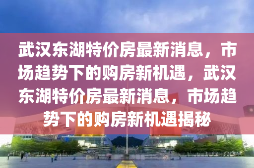 武漢東湖特價(jià)房最新消息，市場(chǎng)趨勢(shì)下的購(gòu)房新機(jī)遇，武漢東湖特價(jià)房最新消息，市場(chǎng)趨勢(shì)下的購(gòu)房新機(jī)遇揭秘