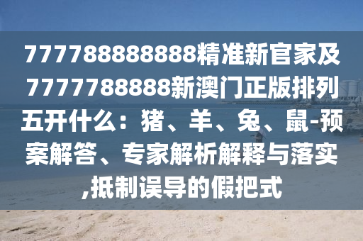 777788888888精準(zhǔn)新官家及7777788888新澳門正版排列五開什么：豬、羊、兔、鼠-預(yù)案解答、專家解析解釋與落實(shí),抵制誤導(dǎo)的假把式