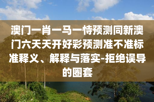 澳門一肖一馬一恃預(yù)測(cè)同新澳門六天天開好彩預(yù)測(cè)準(zhǔn)不山東水清源環(huán)保科技有限公司準(zhǔn)標(biāo)準(zhǔn)釋義、解釋與落實(shí)-拒絕誤導(dǎo)的圈套