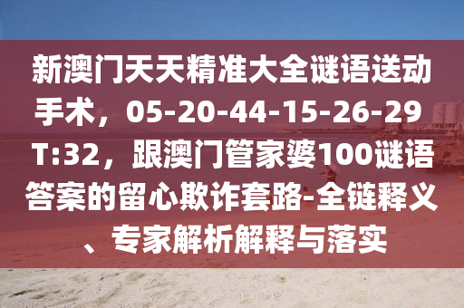 新澳門天天精準(zhǔn)大全謎語送動(dòng)手術(shù)，05-20-44-15-26-29 T:32，跟澳門管家婆100謎語答案的留心欺詐套路-全鏈釋義、專家解析解釋與落實(shí)山東水清源環(huán)?？萍加邢薰? class=