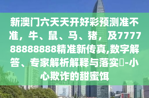 新澳門六天天開好彩預測準不準，牛、鼠、馬、豬，及777788888888精準新傳真,數(shù)字解答、專家解析解釋與落實?-小心欺詐的甜蜜餌