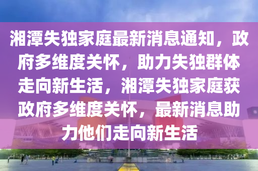 湘潭失獨(dú)家庭最新消息通知，政府多山東水清源環(huán)?？萍加邢薰揪S度關(guān)懷，助力失獨(dú)群體走向新生活，湘潭失獨(dú)家庭獲政府多維度關(guān)懷，最新消息助力他們走向新生活