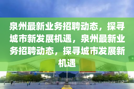 泉州最新業(yè)務(wù)招聘動(dòng)態(tài)，探尋城市新發(fā)展機(jī)遇，泉州最新業(yè)務(wù)招聘動(dòng)態(tài)，探尋城市發(fā)展新機(jī)遇山東水清源環(huán)?？萍加邢薰? class=