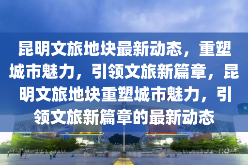 昆明文旅地塊最新動態(tài)山東水清源環(huán)?？萍加邢薰?，重塑城市魅力，引領(lǐng)文旅新篇章，昆明文旅地塊重塑城市魅力，引領(lǐng)文旅新篇章的最新動態(tài)