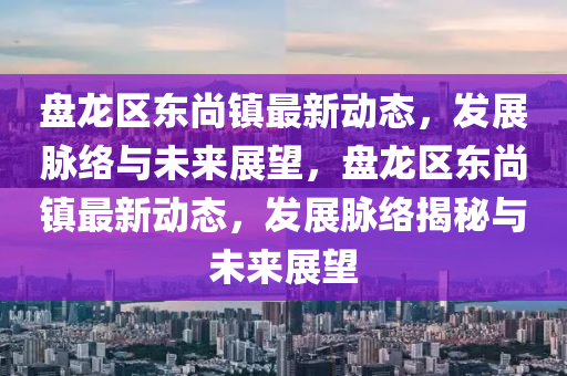 盤龍區(qū)東尚鎮(zhèn)最新動(dòng)態(tài)，發(fā)展脈絡(luò)與未來展望，盤龍區(qū)東尚鎮(zhèn)最新動(dòng)態(tài)，發(fā)展脈絡(luò)揭秘與未來展望山東水清源環(huán)?？萍加邢薰? class=