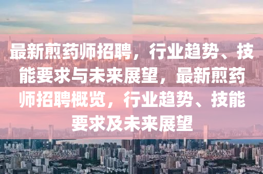 最新煎藥師招聘，行業(yè)趨勢、技能要求與未來展望，最新煎藥師招聘概覽，行業(yè)趨勢、技能要求及未來展望