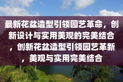 最新花盆造型引領園藝革命，創(chuàng)新設計與實用美觀的完美結合，創(chuàng)新花盆造型引領園藝革新，美觀與實用完美結合