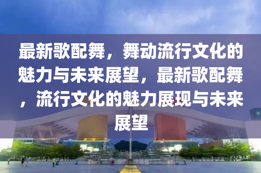 最新歌配舞，舞動流行文化的魅力與山東水清源環(huán)?？萍加邢薰疚磥碚雇?，最新歌配舞，流行文化的魅力展現(xiàn)與未來展望