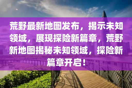 荒野最新地圖發(fā)布，揭示未知領(lǐng)域，展現(xiàn)探險新篇章，荒野新地圖揭秘未知領(lǐng)域，探險新篇章開啟！