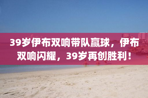 39歲伊布雙響帶隊贏球，伊布雙響閃耀，39歲再創(chuàng)勝利！