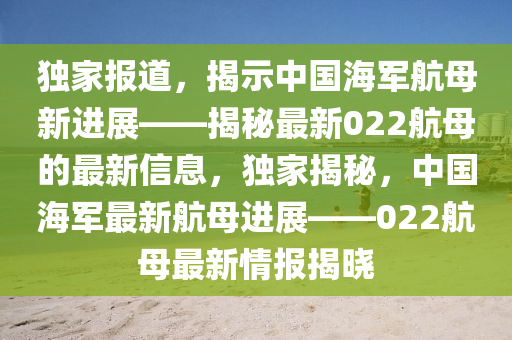 獨(dú)家報(bào)道，揭示中國海軍航母新進(jìn)展——揭秘最新022航母的最新信息，獨(dú)家揭秘，中國海軍最新航母進(jìn)展——022航母最新情報(bào)揭曉