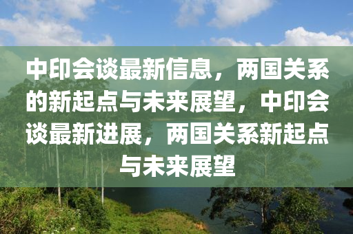 中印會談最新信息，兩國關(guān)系的新起點與未來展望，中印會談最新進展，兩國關(guān)系新起點與未來展望