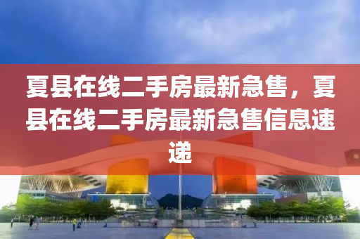 夏縣在線二手房最新急售，夏縣在線二手房最新急售信息速遞