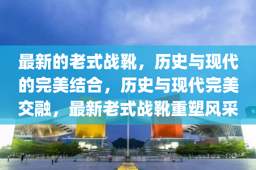 最新的老式戰(zhàn)靴，歷史與現(xiàn)代的完美結(jié)合，歷史與現(xiàn)代完美交融，最新老式戰(zhàn)靴重塑風(fēng)采