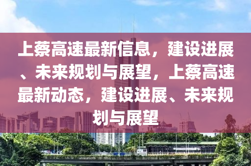 上蔡高速最新信息，建設(shè)進(jìn)展、未來規(guī)劃與展望，上蔡高速最新動態(tài)，建設(shè)進(jìn)展、未來規(guī)劃與展望山東水清源環(huán)?？萍加邢薰? class=