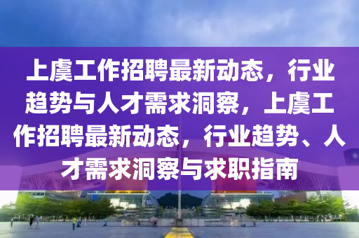 上虞工作招聘最新動(dòng)態(tài)，行業(yè)趨勢(shì)與人才需求洞察，上虞工作招聘最新動(dòng)態(tài)，行業(yè)趨勢(shì)、人才需求洞察與求職指南