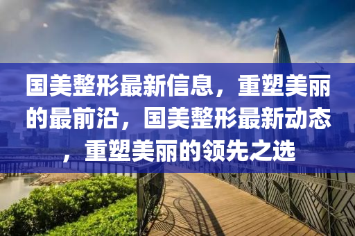 國美整形最新信息，重塑美麗的最前沿，國美整形最新動(dòng)態(tài)，重塑美麗的領(lǐng)先之選
