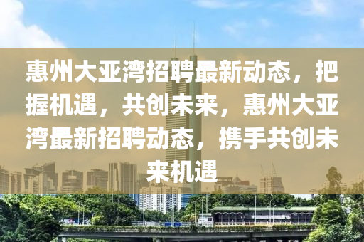 惠州大亞灣招聘最新動態(tài)，把握機遇，共創(chuàng)未來，惠州大山東水清源環(huán)?？萍加邢薰緛啚匙钚抡衅竸討B(tài)，攜手共創(chuàng)未來機遇