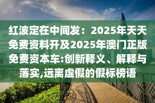 紅波定在中間發(fā)：2025年天天免費(fèi)資料開(kāi)及2025年澳門(mén)正版免費(fèi)資本車(chē):創(chuàng)新釋義、解釋與落實(shí),遠(yuǎn)離虛假的假標(biāo)榜語(yǔ)山東水清源環(huán)?？萍加邢薰? class=
